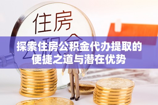 西安探索住房公积金代办提取的便捷之道与潜在优势