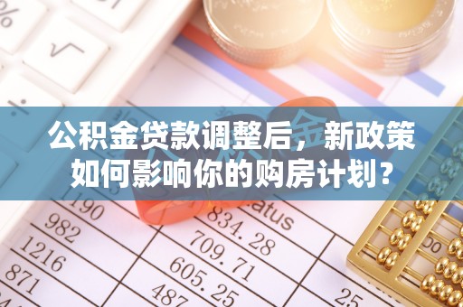 西安公积金贷款调整后，新政策如何影响你的购房计划？