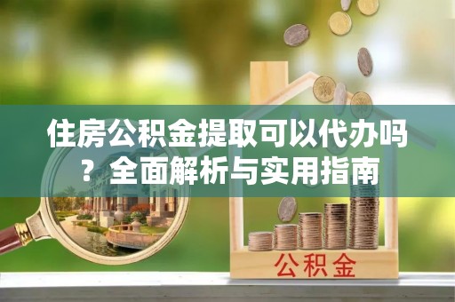 西安住房公积金提取可以代办吗？全面解析与实用指南