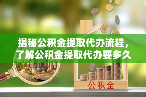 西安揭秘公积金提取代办流程，了解公积金提取代办要多久的关键因素