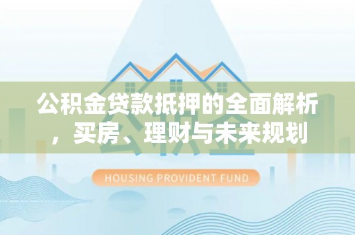 西安公积金贷款抵押的全面解析，买房、理财与未来规划