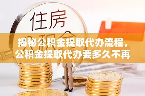 西安揭秘公积金提取代办流程，公积金提取代办要多久不再是谜题