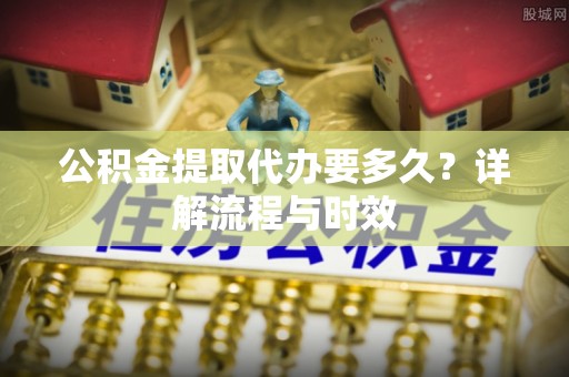西安公积金提取代办要多久？详解流程与时效