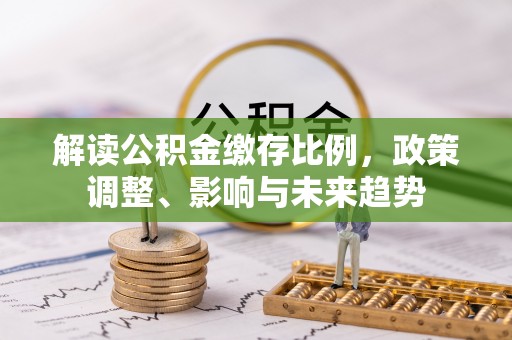 西安解读公积金缴存比例，政策调整、影响与未来趋势