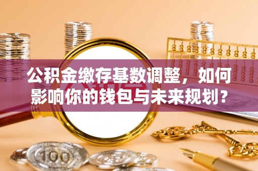 西安公积金缴存基数调整，如何影响你的钱包与未来规划？