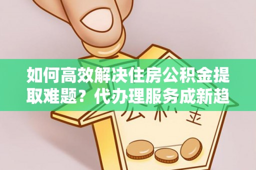 西安如何高效解决住房公积金提取难题？代办理服务成新趋势