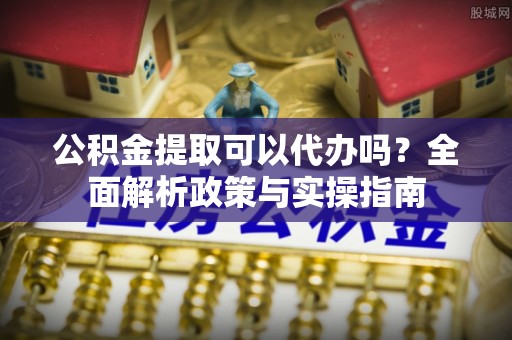 西安公积金提取可以代办吗？全面解析政策与实操指南
