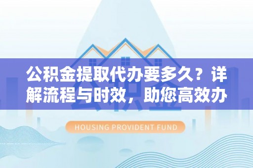 西安公积金提取代办要多久？详解流程与时效，助您高效办理