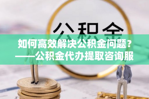 西安如何高效解决公积金问题？——公积金代办提取咨询服务指南