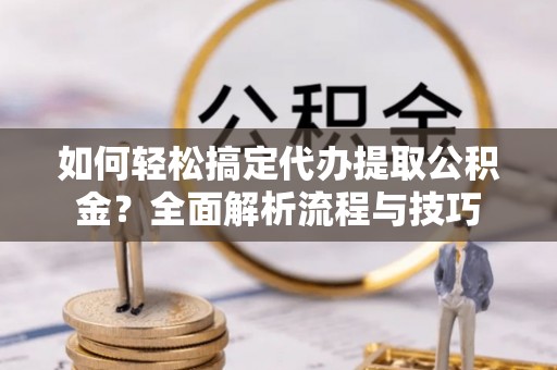 西安如何轻松搞定代办提取公积金？全面解析流程与技巧