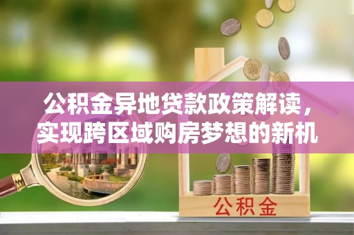 西安公积金异地贷款政策解读，实现跨区域购房梦想的新机遇