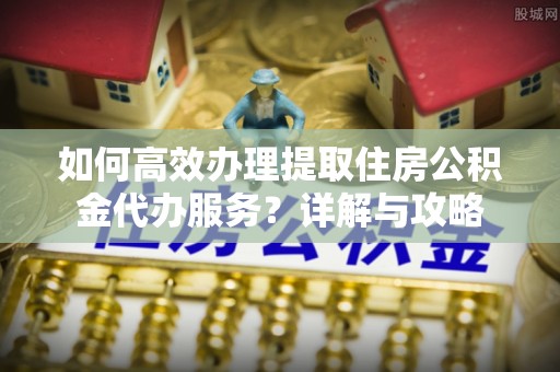 西安如何高效办理提取住房公积金代办服务？详解与攻略