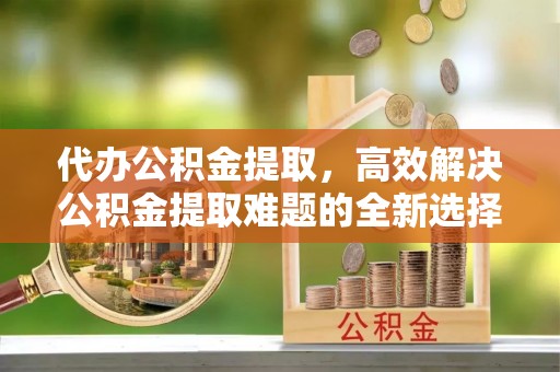 西安代办公积金提取，高效解决公积金提取难题的全新选择