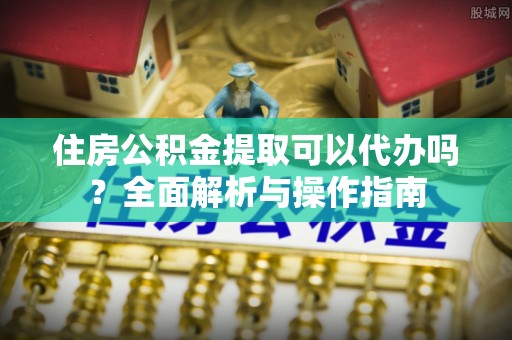 西安住房公积金提取可以代办吗？全面解析与操作指南