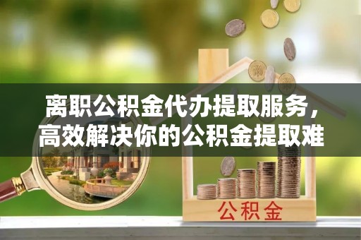 西安离职公积金代办提取服务，高效解决你的公积金提取难题