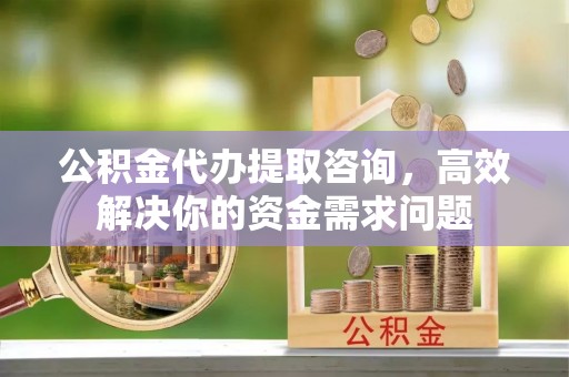 西安公积金代办提取咨询，高效解决你的资金需求问题