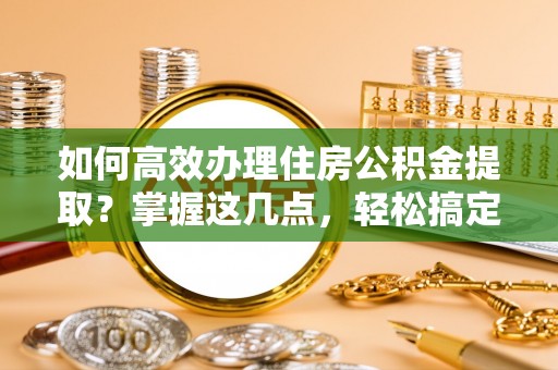 西安如何高效办理住房公积金提取？掌握这几点，轻松搞定！