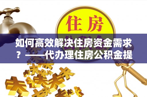 西安如何高效解决住房资金需求？——代办理住房公积金提取服务全解析