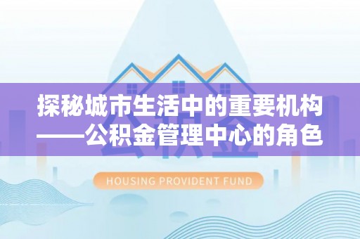 西安探秘城市生活中的重要机构——公积金管理中心的角色与意义