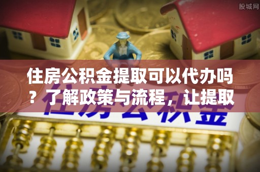 西安住房公积金提取可以代办吗？了解政策与流程，让提取更便捷