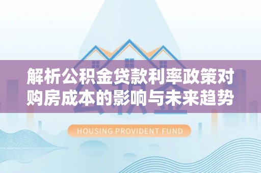 西安解析公积金贷款利率政策对购房成本的影响与未来趋势