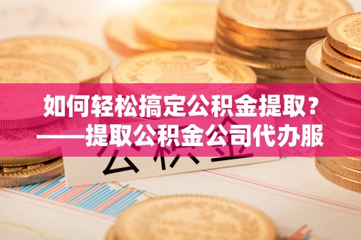 西安如何轻松搞定公积金提取？——提取公积金公司代办服务全解析