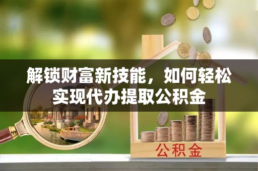 西安解锁财富新技能，如何轻松实现代办提取公积金