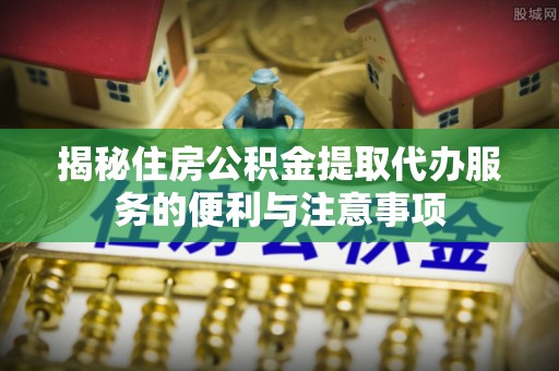 西安揭秘住房公积金提取代办服务的便利与注意事项