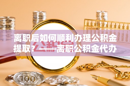 西安离职后如何顺利办理公积金提取？——离职公积金代办提取全攻略