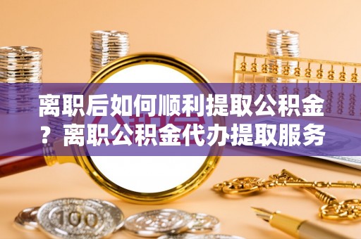 西安离职后如何顺利提取公积金？离职公积金代办提取服务助力无忧办理