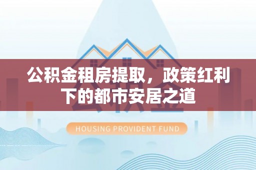 西安公积金租房提取，政策红利下的都市安居之道