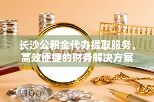 西安长沙公积金代办提取服务，高效便捷的财务解决方案