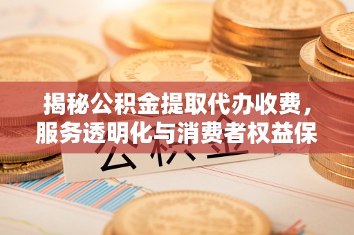 西安揭秘公积金提取代办收费，服务透明化与消费者权益保障