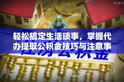 西安轻松搞定生活琐事，掌握代办提取公积金技巧与注意事项