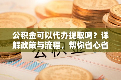 西安公积金可以代办提取吗？详解政策与流程，帮你省心省力