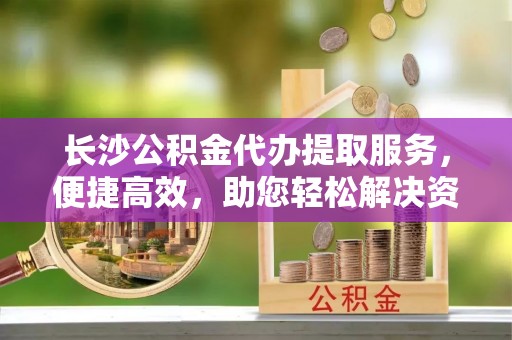 西安长沙公积金代办提取服务，便捷高效，助您轻松解决资金需求