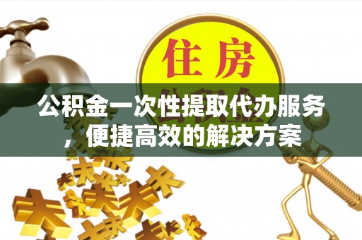 西安公积金一次性提取代办服务，便捷高效的解决方案