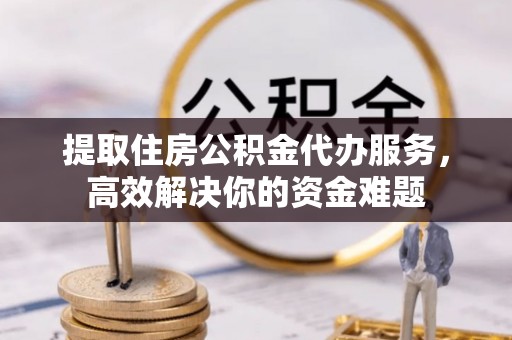 西安提取住房公积金代办服务，高效解决你的资金难题