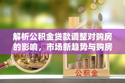西安解析公积金贷款调整对购房的影响，市场新趋势与购房者策略