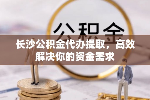 西安长沙公积金代办提取，高效解决你的资金需求