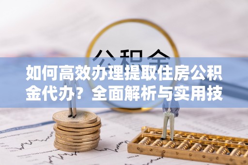 西安如何高效办理提取住房公积金代办？全面解析与实用技巧
