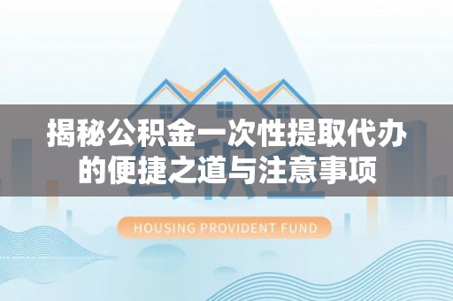 西安揭秘公积金一次性提取代办的便捷之道与注意事项