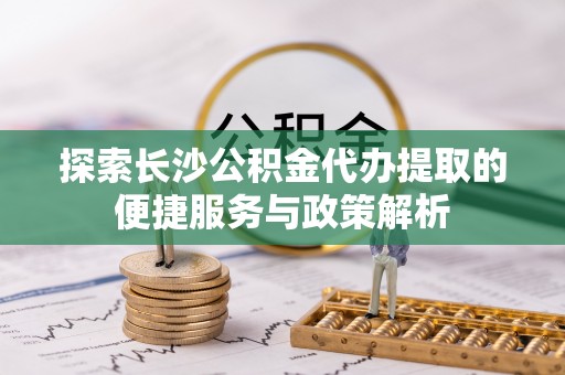 西安探索长沙公积金代办提取的便捷服务与政策解析