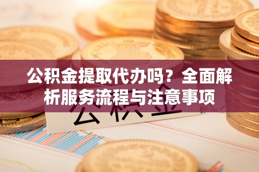 西安公积金提取代办吗？全面解析服务流程与注意事项