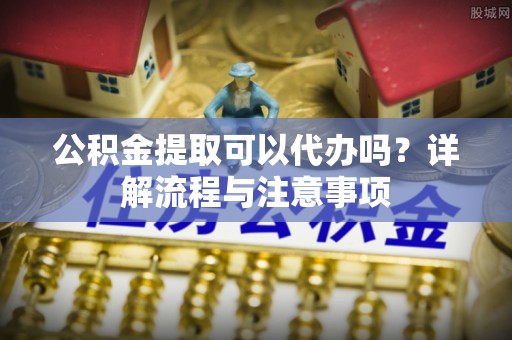 西安公积金提取可以代办吗？详解流程与注意事项